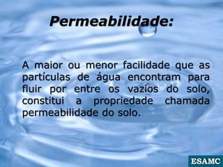 Permeabilidade:
A maior ou menor facilidade que as
partículas de água encontram para
fluir por entre os vazios do solo,
constitui a propriedade chamada
permeabilidade do solo.
 