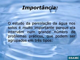 Importância:
O estudo da percolação da água nos
solos é muito importante porque ela
intervém num grande número de
problemas práticos, que podem ser
agrupados em três tipos:
 