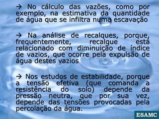  No cálculo das vazões, como por
exemplo, na estimativa da quantidade
de água que se infiltra numa escavação
 Na análise de recalques, porque,
frequentemente, recalque está
relacionado com diminuição de índice
de vazios, que ocorre pela expulsão de
água destes vazios
 Nos estudos de estabilidade, porque
a tensão efetiva (que comanda a
resistência do solo) depende da
pressão neutra, que por sua vez,
depende das tensões provocadas pela
percolação da água.
 