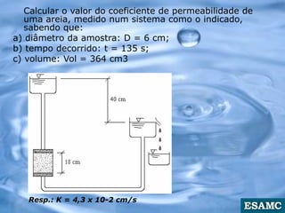 Calcular o valor do coeficiente de permeabilidade de
uma areia, medido num sistema como o indicado,
sabendo que:
a) diâmetro da amostra: D = 6 cm;
b) tempo decorrido: t = 135 s;
c) volume: Vol = 364 cm3
Resp.: K = 4,3 x 10-2 cm/s
 