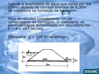 Calcule a quantidade de água que escoa por dia
(24hs) através da camada arenosa de 0,30m
de espessura na fundação da barragem.
Faça os cálculos considerando 1m de
comprimento de barragem. O coeficiente de
permeabilidade determinado em laboratório foi:
k = 8 x 10-3 cm/seg.
(Resposta: Q = 270 litros/metro)
 