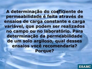 A determinação do coeficiente de
permeabilidade é feita através de
ensaios de carga constante e carga
variável, que podem ser realizados
no campo ou no laboratório. Para
determinação da permeabilidade
de um solo argiloso, qual desses
ensaios você recomendaria?
Porque?
 