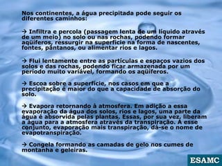 Nos continentes, a água precipitada pode seguir os
diferentes caminhos:
 Infiltra e percola (passagem lenta de um líquido através
de um meio) no solo ou nas rochas, podendo formar
aqüíferos, ressurgir na superfície na forma de nascentes,
fontes, pântanos, ou alimentar rios e lagos.
 Flui lentamente entre as partículas e espaços vazios dos
solos e das rochas, podendo ficar armazenada por um
período muito variável, formando os aqüíferos.
 Escoa sobre a superfície, nos casos em que a
precipitação é maior do que a capacidade de absorção do
solo.
 Evapora retornando à atmosfera. Em adição a essa
evaporação da água dos solos, rios e lagos, uma parte da
água é absorvida pelas plantas. Essas, por sua vez, liberam
a água para a atmosfera através da transpiração. A esse
conjunto, evaporação mais transpiração, dá-se o nome de
evapotranspiração.
 Congela formando as camadas de gelo nos cumes de
montanha e geleiras.
 