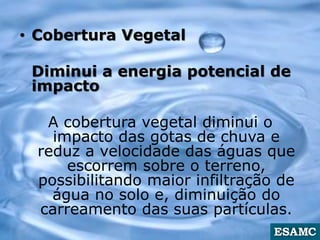 • Cobertura Vegetal
Diminui a energia potencial de
impacto
A cobertura vegetal diminui o
impacto das gotas de chuva e
reduz a velocidade das águas que
escorrem sobre o terreno,
possibilitando maior infiltração de
água no solo e, diminuição do
carreamento das suas partículas.
 