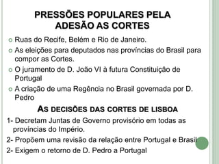 PRESSÕES POPULARES PELA
ADESÃO AS CORTES
 Ruas do Recife, Belém e Rio de Janeiro.
 As eleições para deputados nas províncias do Brasil para
compor as Cortes.
 O juramento de D. João VI à futura Constituição de
Portugal
 A criação de uma Regência no Brasil governada por D.
Pedro
AS DECISÕES DAS CORTES DE LISBOA
1- Decretam Juntas de Governo provisório em todas as
províncias do Império.
2- Propõem uma revisão da relação entre Portugal e Brasil
2- Exigem o retorno de D. Pedro a Portugal
 