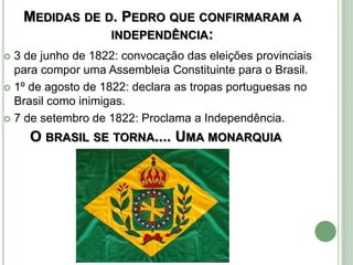 MEDIDAS DE D. PEDRO QUE CONFIRMARAM A
INDEPENDÊNCIA:
 3 de junho de 1822: convocação das eleições provinciais
para compor uma Assembleia Constituinte para o Brasil.
 1º de agosto de 1822: declara as tropas portuguesas no
Brasil como inimigas.
 7 de setembro de 1822: Proclama a Independência.
O BRASIL SE TORNA.... UMA MONARQUIA
 