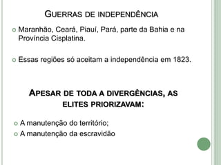 APESAR DE TODA A DIVERGÊNCIAS, AS
ELITES PRIORIZAVAM:
 A manutenção do território;
 A manutenção da escravidão
GUERRAS DE INDEPENDÊNCIA
 Maranhão, Ceará, Piauí, Pará, parte da Bahia e na
Província Cisplatina.
 Essas regiões só aceitam a independência em 1823.
 