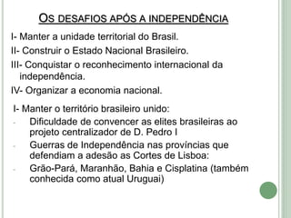 OS DESAFIOS APÓS A INDEPENDÊNCIA
I- Manter a unidade territorial do Brasil.
II- Construir o Estado Nacional Brasileiro.
III- Conquistar o reconhecimento internacional da
independência.
IV- Organizar a economia nacional.
I- Manter o território brasileiro unido:
- Dificuldade de convencer as elites brasileiras ao
projeto centralizador de D. Pedro I
- Guerras de Independência nas províncias que
defendiam a adesão as Cortes de Lisboa:
- Grão-Pará, Maranhão, Bahia e Cisplatina (também
conhecida como atual Uruguai)
 