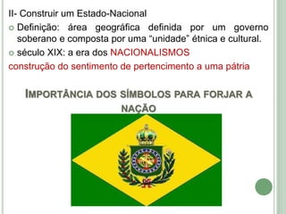 II- Construir um Estado-Nacional
 Definição: área geográfica definida por um governo
soberano e composta por uma “unidade” étnica e cultural.
 século XIX: a era dos NACIONALISMOS
construção do sentimento de pertencimento a uma pátria
IMPORTÂNCIA DOS SÍMBOLOS PARA FORJAR A
NAÇÃO
 
