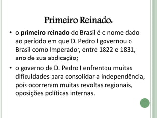 Primeiro Reinado:
• o primeiro reinado do Brasil é o nome dado
ao período em que D. Pedro I governou o
Brasil como Imperador, entre 1822 e 1831,
ano de sua abdicação;
• o governo de D. Pedro I enfrentou muitas
dificuldades para consolidar a independência,
pois ocorreram muitas revoltas regionais,
oposições políticas internas.
 