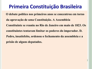 Primeira Constituição Brasileira
O debate político nos primeiros anos se concentrou em torno
da aprovação de uma Constituição. A Assembleia
Constituinte se reuniu no Rio de Janeiro em maio de 1823. Os
constituintes tentaram limitar os poderes do imperador. D.
Pedro, insatisfeito, ordenou o fechamento da assembleia e a
prisão de alguns deputados.
 