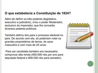 O que estabelecia a Constituição de 1824?
Além de definir os três poderes (legislativo,
executivo e judiciário), criou o poder Moderador,
exclusivo do imperador, que lhe concedia
diversos poderes políticos.
Também definiu leis para o processo eleitoral no
país. De acordo com ela, só poderiam votar os
grandes proprietários de terras, do sexo
masculino e com mais de 25 anos.
Para ser candidato também era necessário
comprovar alta renda (400.000 réis por ano para
deputado federal e 800.000 réis para senador).
 