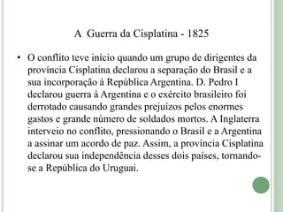 A Guerra da Cisplatina - 1825
• O conflito teve início quando um grupo de dirigentes da
província Cisplatina declarou a separação do Brasil e a
sua incorporação à República Argentina. D. Pedro I
declarou guerra à Argentina e o exército brasileiro foi
derrotado causando grandes prejuízos pelos enormes
gastos e grande número de soldados mortos. A Inglaterra
interveio no conflito, pressionando o Brasil e a Argentina
a assinar um acordo de paz. Assim, a província Cisplatina
declarou sua independência desses dois países, tornando-
se a República do Uruguai.
 