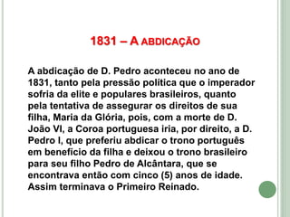 1831 – A ABDICAÇÃO
A abdicação de D. Pedro aconteceu no ano de
1831, tanto pela pressão política que o imperador
sofria da elite e populares brasileiros, quanto
pela tentativa de assegurar os direitos de sua
filha, Maria da Glória, pois, com a morte de D.
João VI, a Coroa portuguesa iria, por direito, a D.
Pedro I, que preferiu abdicar o trono português
em benefício da filha e deixou o trono brasileiro
para seu filho Pedro de Alcântara, que se
encontrava então com cinco (5) anos de idade.
Assim terminava o Primeiro Reinado.
 