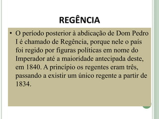 REGÊNCIA
• O período posterior à abdicação de Dom Pedro
I é chamado de Regência, porque nele o país
foi regido por figuras políticas em nome do
Imperador até a maioridade antecipada deste,
em 1840. A princípio os regentes eram três,
passando a existir um único regente a partir de
1834.
 
