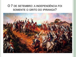O 7 DE SETEMBRO: A INDEPENDÊNCIA FOI
SOMENTE O GRITO DO IPIRANGA?
 