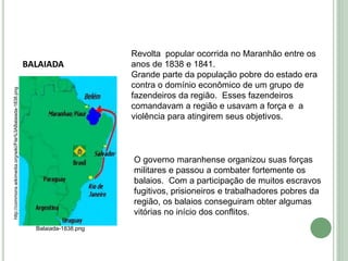 BALAIADA
Balaiada-1838.png
http://commons.wikimedia.org/wiki/File%3ABalaiada-1838.png
Revolta popular ocorrida no Maranhão entre os
anos de 1838 e 1841.
Grande parte da população pobre do estado era
contra o domínio econômico de um grupo de
fazendeiros da região. Esses fazendeiros
comandavam a região e usavam a força e a
violência para atingirem seus objetivos.
O governo maranhense organizou suas forças
militares e passou a combater fortemente os
balaios. Com a participação de muitos escravos
fugitivos, prisioneiros e trabalhadores pobres da
região, os balaios conseguiram obter algumas
vitórias no início dos conflitos.
 