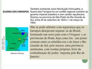 GUERRA DOS FARRAPOS
Também conhecida como Revolução Farroupilha, a
Guerra dos Farrapos foi um conflito regional contrário ao
governo imperial brasileiro e com caráter republicano.
Ocorreu na província de São Pedro do Rio Grande do
Sul, entre 20 de setembro de 1835 e 1 de março de
1845.
Não se pode afirmar com segurança que os
farrapos desejavam separar-se do Brasil,
formando um novo país com o Uruguai e as
províncias do Prata. Seja como for, um ponto
comum entre os rebeldes era o de fazer o Rio
Grande do Sul, pelo menos, uma província
autônoma, com rendas próprias, livre da
centralização de poder imposta pelo Rio de
Janeiro.
Balaiada-1838.png
Quijav/GNUFree
DocumentationLicense
 