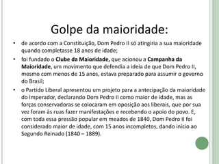 Golpe da maioridade:
• de acordo com a Constituição, Dom Pedro II só atingiria a sua maioridade
quando completasse 18 anos de idade;
• foi fundado o Clube da Maioridade, que acionou a Campanha da
Maioridade, um movimento que defendia a ideia de que Dom Pedro II,
mesmo com menos de 15 anos, estava preparado para assumir o governo
do Brasil;
• o Partido Liberal apresentou um projeto para a antecipação da maioridade
do Imperador, declarando Dom Pedro II como maior de idade, mas as
forças conservadoras se colocaram em oposição aos liberais, que por sua
vez foram às ruas fazer manifestações e recebendo o apoio do povo. E,
com toda essa pressão popular em meados de 1840, Dom Pedro II foi
considerado maior de idade, com 15 anos incompletos, dando início ao
Segundo Reinado (1840 – 1889).
 