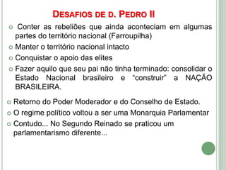 DESAFIOS DE D. PEDRO II
 Conter as rebeliões que ainda aconteciam em algumas
partes do território nacional (Farroupilha)
 Manter o território nacional intacto
 Conquistar o apoio das elites
 Fazer aquilo que seu pai não tinha terminado: consolidar o
Estado Nacional brasileiro e “construir” a NAÇÃO
BRASILEIRA.
 Retorno do Poder Moderador e do Conselho de Estado.
 O regime político voltou a ser uma Monarquia Parlamentar
 Contudo... No Segundo Reinado se praticou um
parlamentarismo diferente...
 