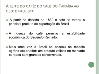 A ELITE DO CAFÉ: DO VALE DO PARAÍBA AO
OESTE PAULISTA
 A partir da década de 1830 o café se tornou o
principal produto de exportação do Brasil
 A riqueza do café permitiu a estabilidade
econômica do Segundo Reinado.
 Mais uma vez o Brasil se baseou no modelo
agrário-exportador: um produto valioso no mercado
europeu sem grandes concorrentes.
 