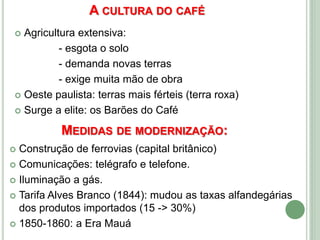 A CULTURA DO CAFÉ
 Agricultura extensiva:
- esgota o solo
- demanda novas terras
- exige muita mão de obra
 Oeste paulista: terras mais férteis (terra roxa)
 Surge a elite: os Barões do Café
MEDIDAS DE MODERNIZAÇÃO:
 Construção de ferrovias (capital britânico)
 Comunicações: telégrafo e telefone.
 Iluminação a gás.
 Tarifa Alves Branco (1844): mudou as taxas alfandegárias
dos produtos importados (15 -> 30%)
 1850-1860: a Era Mauá
 