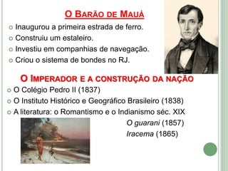 O BARÃO DE MAUÁ
 Inaugurou a primeira estrada de ferro.
 Construiu um estaleiro.
 Investiu em companhias de navegação.
 Criou o sistema de bondes no RJ.
O IMPERADOR E A CONSTRUÇÃO DA NAÇÃO
 O Colégio Pedro II (1837)
 O Instituto Histórico e Geográfico Brasileiro (1838)
 A literatura: o Romantismo e o Indianismo séc. XIX
O guarani (1857)
Iracema (1865)
 
