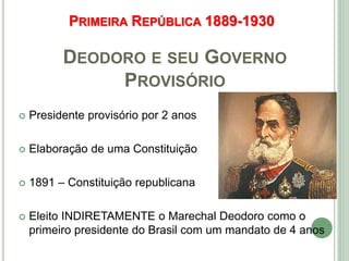 PRIMEIRA REPÚBLICA 1889-1930
DEODORO E SEU GOVERNO
PROVISÓRIO
 Presidente provisório por 2 anos
 Elaboração de uma Constituição
 1891 – Constituição republicana
 Eleito INDIRETAMENTE o Marechal Deodoro como o
primeiro presidente do Brasil com um mandato de 4 anos
 