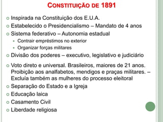 CONSTITUIÇÃO DE 1891
 Inspirada na Constituição dos E.U.A.
 Estabelecido o Presidencialismo – Mandato de 4 anos
 Sistema federativo – Autonomia estadual
 Contrair empréstimos no exterior
 Organizar forças militares
 Divisão dos poderes – executivo, legislativo e judiciário
 Voto direto e universal. Brasileiros, maiores de 21 anos.
Proibição aos analfabetos, mendigos e praças militares. –
Excluía também as mulheres do processo eleitoral
 Separação do Estado e a Igreja
 Educação laica
 Casamento Civil
 Liberdade religiosa
 
