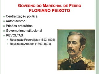 GOVERNO DO MARECHAL DE FERRO
FLORIANO PEIXOTO
 Centralização política
 Autoritarismo
 Prisões arbitrárias
 Governo inconstitucional
 REVOLTAS
 Revolução Federalista (1893-1895)
 Revolta da Armada (1893-1894)
 