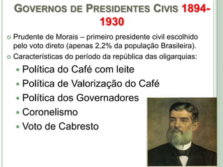 GOVERNOS DE PRESIDENTES CIVIS 1894-
1930
 Prudente de Morais – primeiro presidente civil escolhido
pelo voto direto (apenas 2,2% da população Brasileira).
 Características do período da república das oligarquias:
 Política do Café com leite
 Política de Valorização do Café
 Política dos Governadores
 Coronelismo
 Voto de Cabresto
 