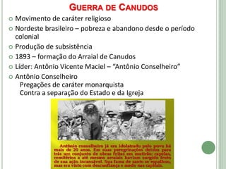 GUERRA DE CANUDOS
 Movimento de caráter religioso
 Nordeste brasileiro – pobreza e abandono desde o período
colonial
 Produção de subsistência
 1893 – formação do Arraial de Canudos
 Líder: Antônio Vicente Maciel – “Antônio Conselheiro”
 Antônio Conselheiro
Pregações de caráter monarquista
Contra a separação do Estado e da Igreja
 