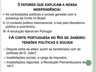 3 FATORES QUE EXPLICAM A NOSSA
INDEPENDÊNCIA:
I- As contradições políticas e sociais geradas com a
presença da Corte no Brasil
II- O contexto político internacional: a luta pelo liberalismo
político e econômico.
III- A revolução liberal em Portugal
I-A CORTE PORTUGUESA NO RIO DE JANEIRO:
TENSÕES POLÍTICAS E SOCIAIS
 Disputa entre as elites: quem se beneficiaria com as
políticas de D. João?
 Insatisfações sociais: a carga de impostos.
 Insatisfações regionais: a Revolução Pernambucana de
1817.
 