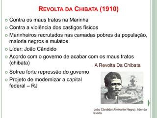 REVOLTA DA CHIBATA (1910)
 Contra os maus tratos na Marinha
 Contra a violência dos castigos físicos
 Marinheiros recrutados nas camadas pobres da população,
maioria negros e mulatos
 Líder: João Cândido
 Acordo com o governo de acabar com os maus tratos
(chibata)
 Sofreu forte repressão do governo
 Projeto de modernizar a capital
federal – RJ
 