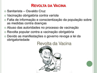 REVOLTA DA VACINA
 Sanitarista – Osvaldo Cruz
 Vacinação obrigatória contra varíola
 Falta de informação e conscientização da população sobre
as medidas contra doenças
 Abuso das autoridades no processo de vacinação
 Revolta popular contra a vacinação obrigatória
 Devido as manifestações o governo revoga a lei da
obrigatoriedade
 