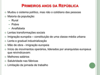 PRIMEIROS ANOS DA REPÚBLICA
 Mudou o sistema político, mas não o cotidiano das pessoas
 Maioria da população:
 Rural
 Pobre
 Analfabeta
 Lentas transformações sociais
 Imigração européia – constituição de uma classe média urbana
 Lenta e gradual industrialização
 Mão de obra - imigração europeia
 Início de movimentos operários, liderados por anarquistas europeus
que reivindicavam:
 Melhores salários
 Salubridade nas fábricas
 Limitação da jornada de trabalho
 