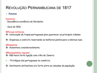 REVOLUÇÃO PERNAMBUCANA DE 1817
 Fatores
Contexto
- Decadência econômica do Nordeste;
- Seca de 1816;
Forças militares
- convocação de tropas portuguesas para guarnecer as principais cidades;
- Organizou o exército reservando os melhores postos para a nobreza lusa;
Impostos
- Aumentava consideravelmente;
Desigualdade regional
- Não havia forte ligação com o Rio de Janeiro;
 - Privilégios dos portugueses no comércio;
- Sentimento antilusitano era forte entre as camadas da população;
 
