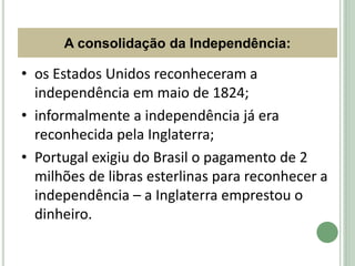 A consolidação da Independência:
• os Estados Unidos reconheceram a
independência em maio de 1824;
• informalmente a independência já era
reconhecida pela Inglaterra;
• Portugal exigiu do Brasil o pagamento de 2
milhões de libras esterlinas para reconhecer a
independência – a Inglaterra emprestou o
dinheiro.
HISTÓRIA, 8º Ano do Ensino Fundamental
D. Pedro I e as Regências
 