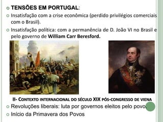  TENSÕES EM PORTUGAL:
 Insatisfação com a crise econômica (perdido privilégios comerciais
com o Brasil).
 Insatisfação política: com a permanência de D. João VI no Brasil e
pelo governo de William Carr Beresford.
II- CONTEXTO INTERNACIONAL DO SÉCULO XIX PÓS-CONGRESSO DE VIENA
 Revoluções liberais: luta por governos eleitos pelo povo.
 Início da Primavera dos Povos
 