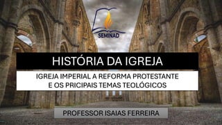HISTÓRIA DA IGREJA
PROFESSOR ISAIAS FERREIRA
IGREJA IMPERIAL A REFORMA PROTESTANTE
E OS PRICIPAIS TEMAS TEOLÓGICOS
 