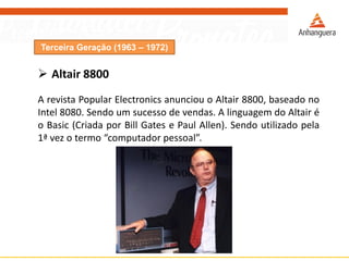 Terceira Geração (1963 – 1972)
 Altair 8800
A revista Popular Electronics anunciou o Altair 8800, baseado no
Intel 8080. Sendo um sucesso de vendas. A linguagem do Altair é
o Basic (Criada por Bill Gates e Paul Allen). Sendo utilizado pela
1ª vez o termo “computador pessoal”.
 