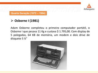 Quarta Geração (1972 – 1984)
 Osborne I (1981)
Adam Osborne completou o primeiro computador portátil, o
Osborne I que pesava 11 Kg e custava $ 1.795,00. Com display de
5 polegadas, 64 KB de memória, um modem e dois drive de
disquete 5 ¼”
 