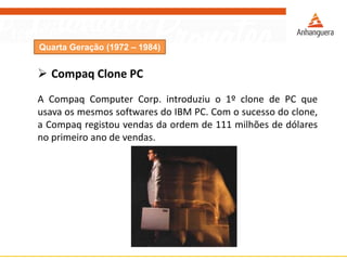 Quarta Geração (1972 – 1984)
 Compaq Clone PC
A Compaq Computer Corp. introduziu o 1º clone de PC que
usava os mesmos softwares do IBM PC. Com o sucesso do clone,
a Compaq registou vendas da ordem de 111 milhões de dólares
no primeiro ano de vendas.
 