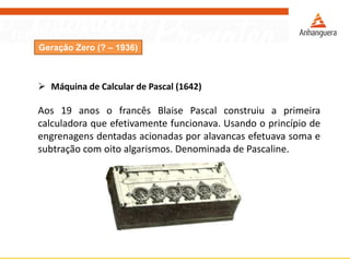 Geração Zero (? – 1936)
 Máquina de Calcular de Pascal (1642)
Aos 19 anos o francês Blaise Pascal construiu a primeira
calculadora que efetivamente funcionava. Usando o princípio de
engrenagens dentadas acionadas por alavancas efetuava soma e
subtração com oito algarismos. Denominada de Pascaline.
 