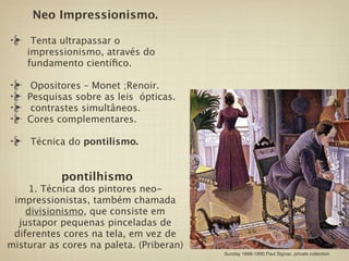 Neo Impressionismo.

     Tenta ultrapassar o
    impressionismo, através do
    fundamento cientíﬁco.

     Opositores – Monet ;Renoir.
    Pesquisas sobre as leis ópticas.
     contrastes simultâneos.
    Cores complementares.

     Técnica do pontilismo.


           pontilhismo 
     1. Técnica dos pintores neo-
 impressionistas, também chamada
    divisionismo, que consiste em
  justapor pequenas pinceladas de
 diferentes cores na tela, em vez de
misturar as cores na paleta. (Priberan)
                                          Sunday 1888-1890,Paul Signac. private collection
 