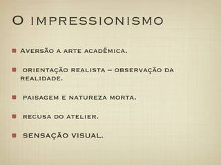 O impressionismo
Aversão a arte acadêmica.

orientação realista – observação da
realidade.

 paisagem e natureza morta.

 recusa do atelier.

 SENSAÇÃO VISUAL.
 