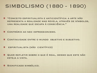 SIMBOLISMO (1880 - 1890)
“Conceito espiritualista e anticientífica: a arte não
representa a realidade mas revela, através de símbolos,
uma realidade que escapa à consciência.”

Contrário ao neo impressionismo.

Continuidade entre o mundo objetivo e subjetivo.

espiritualista (não científico)

Quer refletir sobre o que é real, mesmo que este não
esteja a vista.

Significado simbólico.
 