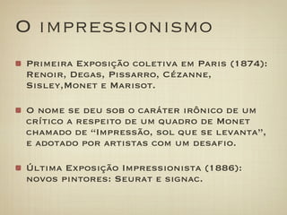 O impressionismo
Primeira Exposição coletiva em Paris (1874):
Renoir, Degas, Pissarro, Cézanne,
Sisley,Monet e Marisot.

O nome se deu sob o caráter irônico de um
crítico a respeito de um quadro de Monet
chamado de “Impressão, sol que se levanta”,
e adotado por artistas com um desafio.

Última Exposição Impressionista (1886):
novos pintores: Seurat e signac.
 