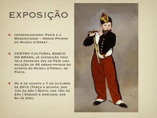 exposição
Impressionismo: Paris e a
Modernidade – Obras-Primas
do Museu d’Orsay.


CENTRO CULTURAL BANCO
DO BRASIL (A exposição traz
pela primeira vez ao País uma
seleção de 85 obras-primas do
acervo do Museu d’Orsay, de
Paris.


De 4 de agosto a 7 de outubro
de 2012 (Terça a quinta, das
10h às 22h | Sexta, das 10h às
23h | Sábado e domingo, das
8h às 23h)
 