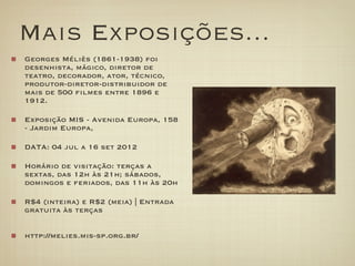 Mais Exposições...
Georges Méliès (1861-1938) foi
desenhista, mágico, diretor de
teatro, decorador, ator, técnico,
produtor-diretor-distribuidor de
mais de 500 filmes entre 1896 e
1912.

Exposição MIS - Avenida Europa, 158
- Jardim Europa,

DATA: 04 jul a 16 set 2012

Horário de visitação: terças a
sextas, das 12h às 21h; sábados,
domingos e feriados, das 11h às 20h

R$4 (inteira) e R$2 (meia) | Entrada
gratuita às terças


http://melies.mis-sp.org.br/
 